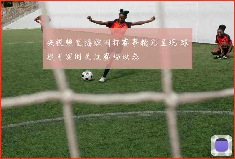 央视频直播欧洲杯赛事精彩呈现 球迷可实时关注赛场动态