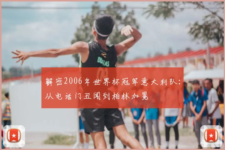 解密2006年世界杯冠军意大利队：从电话门丑闻到柏林加冕