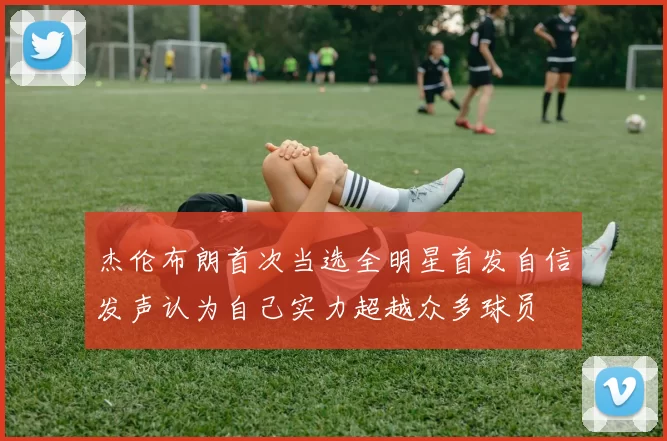 杰伦布朗首次当选全明星首发自信发声认为自己实力超越众多球员