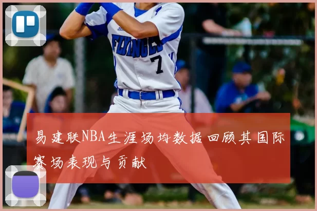 易建联NBA生涯场均数据回顾其国际赛场表现与贡献