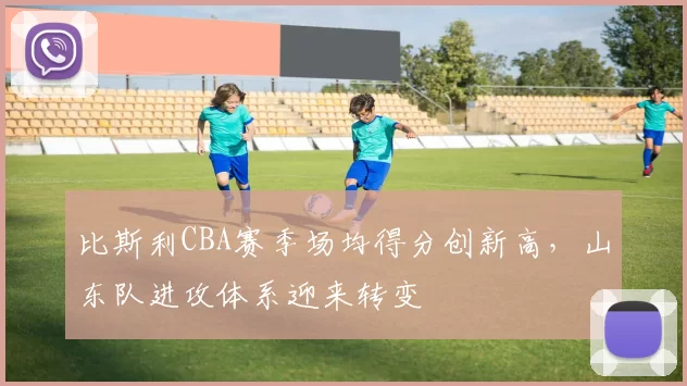 比斯利CBA赛季场均得分创新高，山东队进攻体系迎来转变