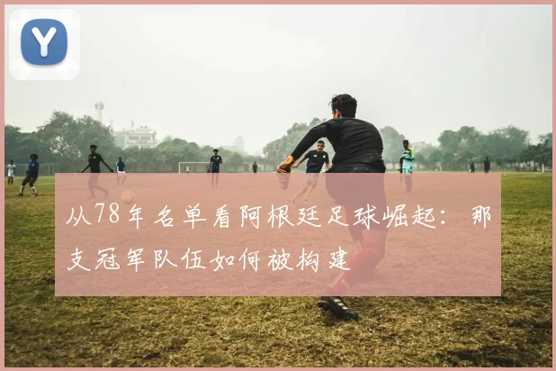 从78年名单看阿根廷足球崛起:那支冠军队伍如何被构建