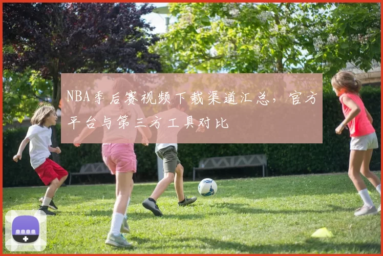 NBA季后赛视频下载渠道汇总，官方平台与第三方工具对比