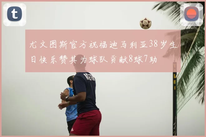 尤文图斯官方祝福迪马利亚38岁生日快乐赞其为球队贡献8球7助