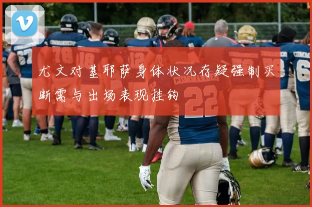 尤文对基耶萨身体状况存疑强制买断需与出场表现挂钩