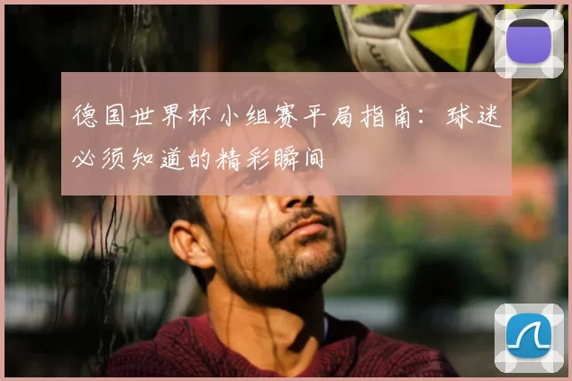 德国世界杯小组赛平局指南：球迷必须知道的精彩瞬间