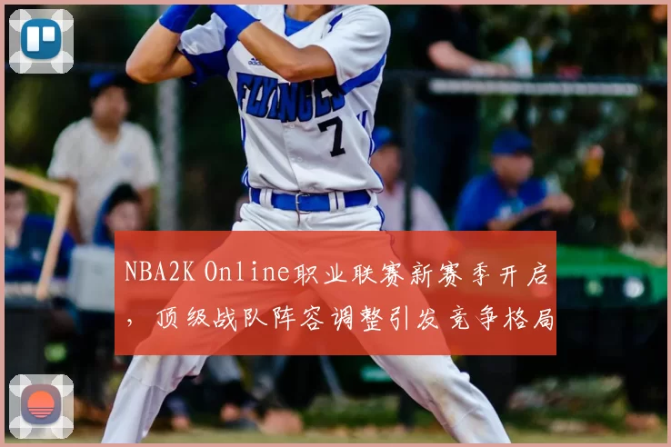 NBA2K Online职业联赛新赛季开启，顶级战队阵容调整引发竞争格局变化