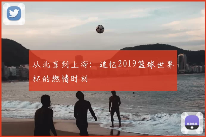 从北京到上海：追忆2019篮球世界杯的燃情时刻