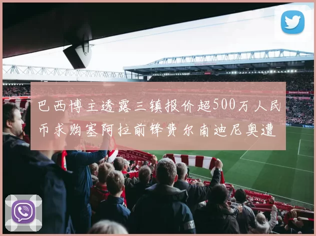 巴西博主透露三镇报价超500万人民币求购塞阿拉前锋费尔南迪尼奥遭拒绝