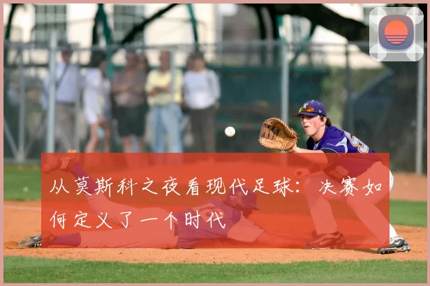 从莫斯科之夜看现代足球：决赛如何定义了一个时代