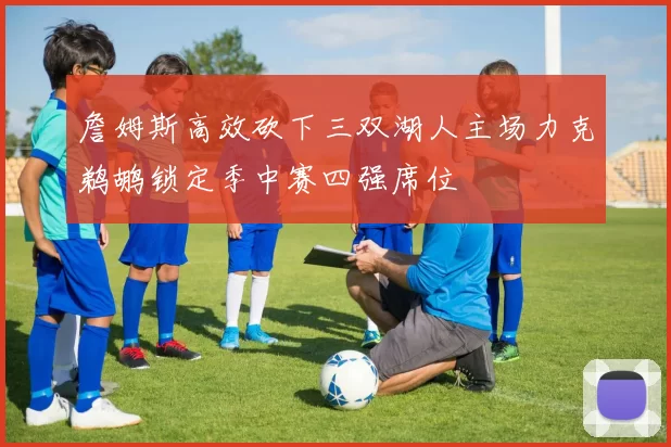 詹姆斯高效砍下三双湖人主场力克鹈鹕锁定季中赛四强席位