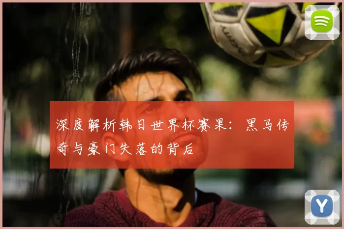 深度解析韩日世界杯赛果：黑马传奇与豪门失落的背后