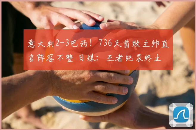意大利2-3巴西！736天首败主帅直言阵容不整 日媒：王者纪录终止