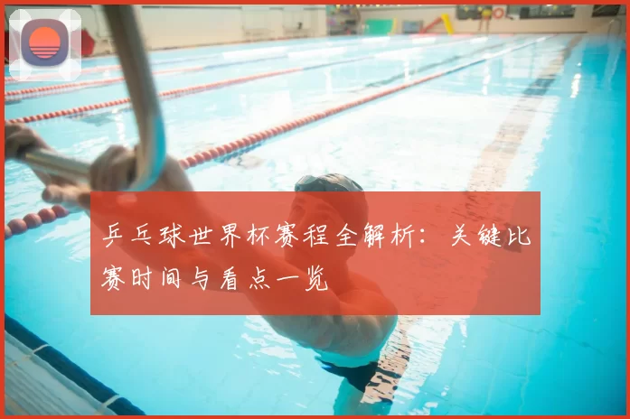 乒乓球世界杯赛程全解析：关键比赛时间与看点一览