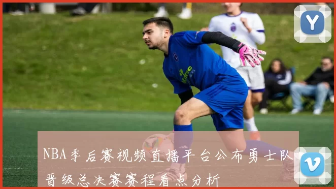 NBA季后赛视频直播平台公布勇士队晋级总决赛赛程看点分析